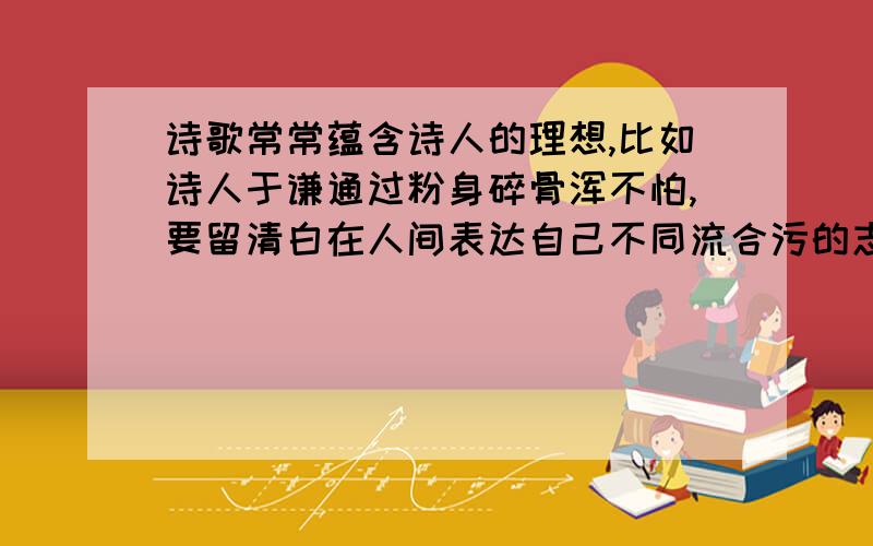 诗歌常常蕴含诗人的理想,比如诗人于谦通过粉身碎骨浑不怕,要留清白在人间表达自己不同流合污的志向.诗人王冕通过“不要人夸颜色好,只留清气满乾坤.”来寄寓他鄙视流俗、贞洁自守的