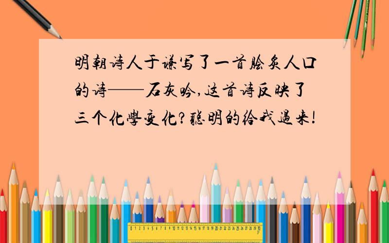 明朝诗人于谦写了一首脍炙人口的诗——石灰吟,这首诗反映了三个化学变化?聪明的给我过来!