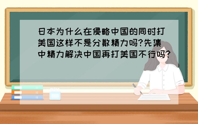 日本为什么在侵略中国的同时打美国这样不是分散精力吗?先集中精力解决中国再打美国不行吗?