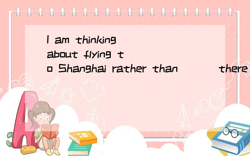 I am thinking about flying to Shanghai rather than___ there by train.A go B going