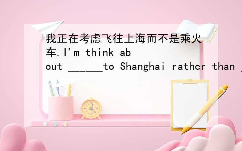 我正在考虑飞往上海而不是乘火车.I'm think about ______to Shanghai rather than ______there ___train.