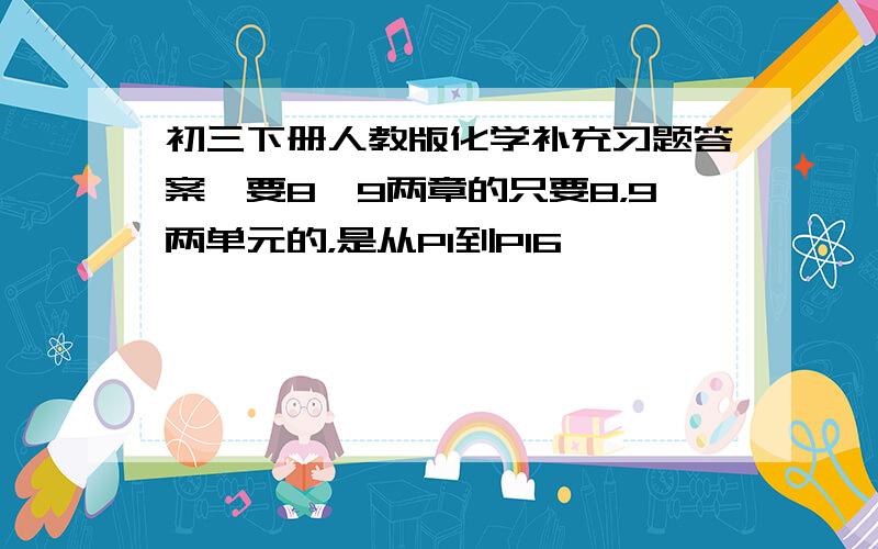 初三下册人教版化学补充习题答案,要8,9两章的只要8，9两单元的，是从P1到P16