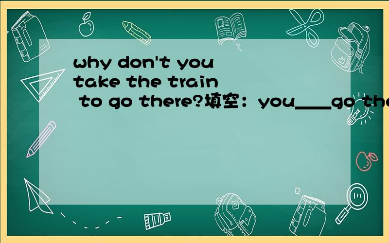 why don't you take the train to go there?填空：you＿＿go there＿train.