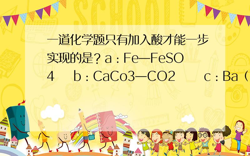 一道化学题只有加入酸才能一步实现的是？a：Fe—FeSO4    b：CaCo3—CO2      c：Ba（NO3）2—BaSO4       d：CuO—CuCl2     我认为fe可加cuso4，,     caco3可加热分解 ，        ba（no3）2可加caso4      cuo可加fe