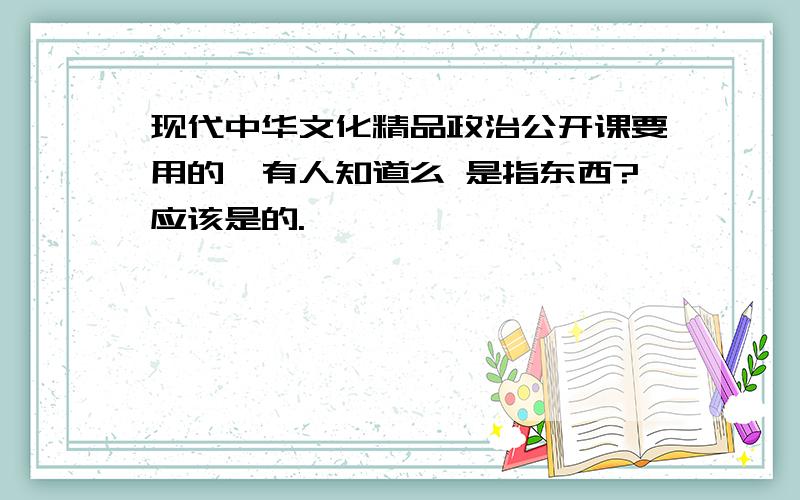 现代中华文化精品政治公开课要用的,有人知道么 是指东西?应该是的.