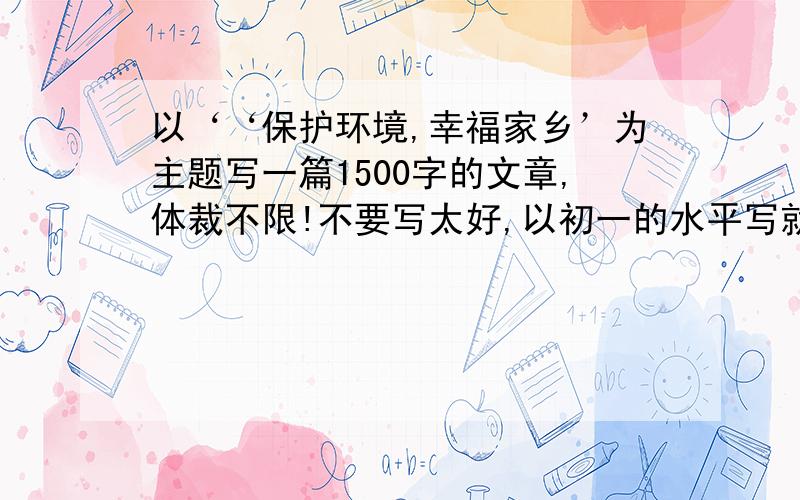 以‘‘保护环境,幸福家乡’为主题写一篇1500字的文章,体裁不限!不要写太好,以初一的水平写就ok了.越快越好.