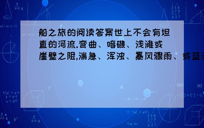 船之旅的阅读答案世上不会有坦直的河流.弯曲、喑礁、浅滩或崖壁之阻,湍急、浑浊、暴风骤雨、或蓝天睛朗曙光熹微.水波上的舟船之旅,或扬帆、或摇橹、或拉纤、或遇狂涛之击,或处于抛