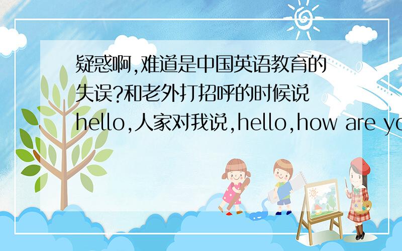 疑惑啊,难道是中国英语教育的失误?和老外打招呼的时候说 hello,人家对我说,hello,how are you?我就用初中时学的的英语说 fine ,thank you.结果老外说不该怎么说,应该说.（当时没听懂）我就纳闷了,