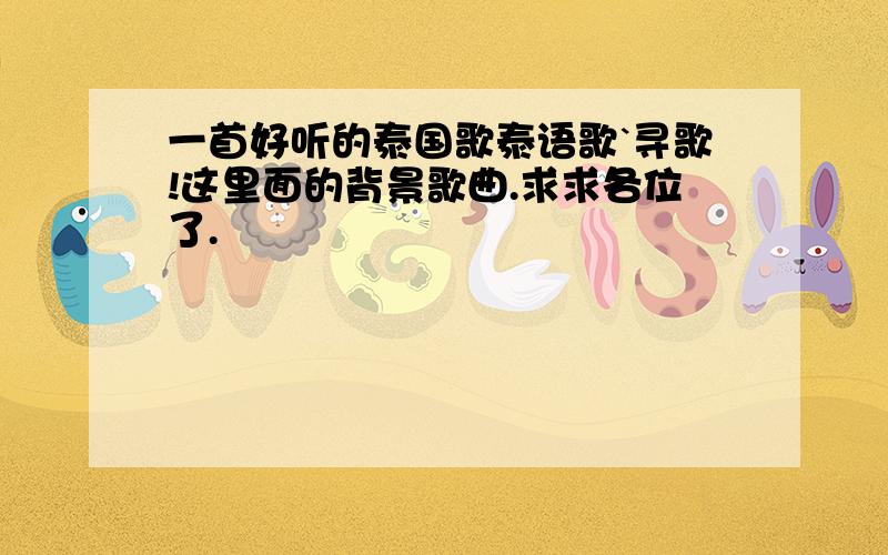 一首好听的泰国歌泰语歌`寻歌!这里面的背景歌曲.求求各位了.