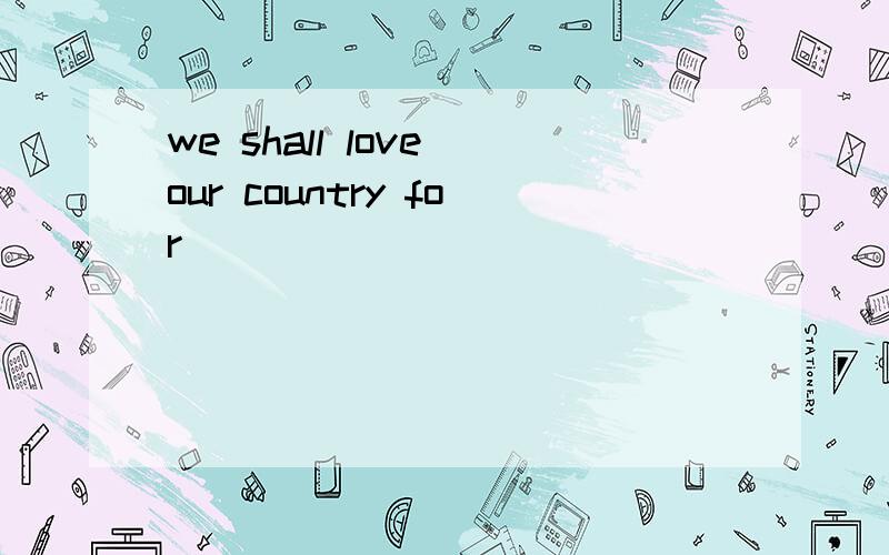 we shall love our country for _____