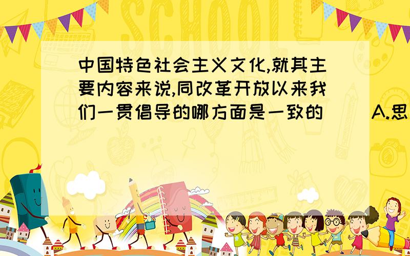 中国特色社会主义文化,就其主要内容来说,同改革开放以来我们一贯倡导的哪方面是一致的（） A.思想道中国特色社会主义文化,就其主要内容来说,同改革开放以来我们一贯倡导的哪方面是一