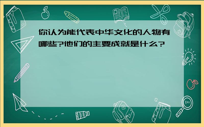 你认为能代表中华文化的人物有哪些?他们的主要成就是什么?