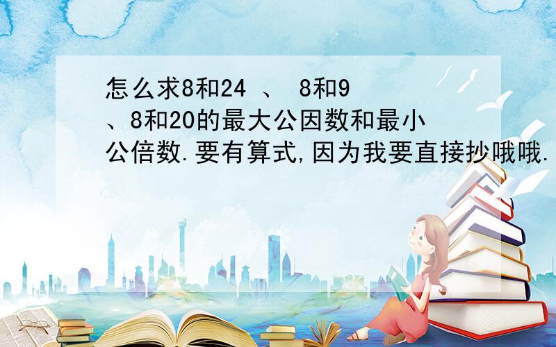 怎么求8和24 、 8和9 、8和20的最大公因数和最小公倍数.要有算式,因为我要直接抄哦哦.