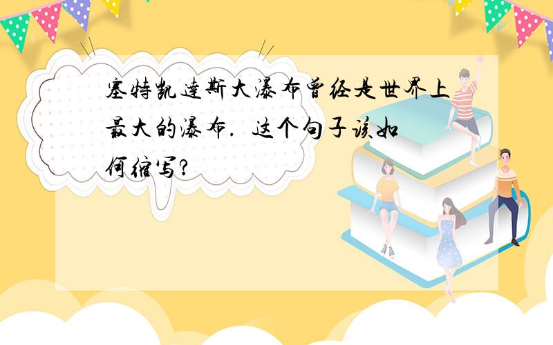 塞特凯达斯大瀑布曾经是世界上最大的瀑布.  这个句子该如何缩写?