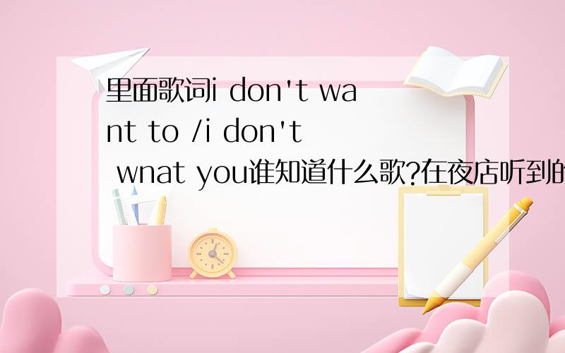 里面歌词i don't want to /i don't wnat you谁知道什么歌?在夜店听到的,只记得高潮部分有两句是i don't want to /i don't wnat you,很好听,想知道是什么歌啊,