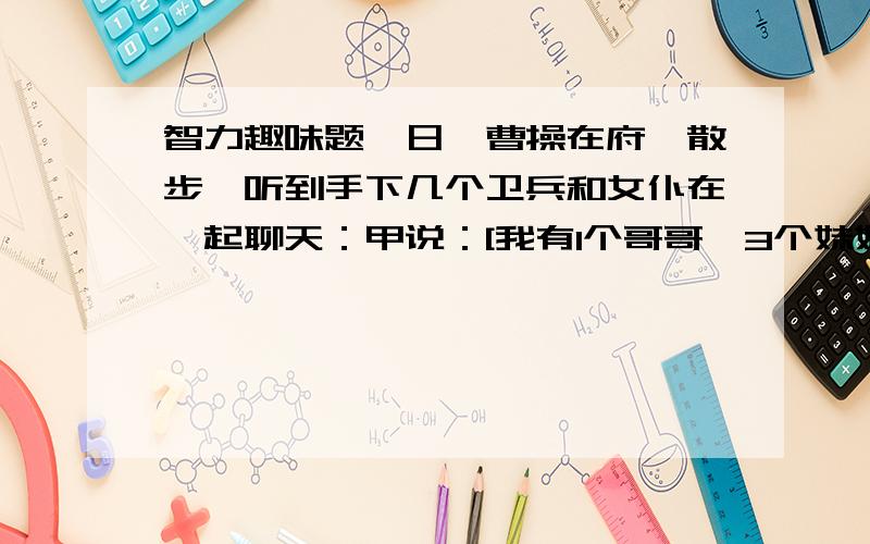 智力趣味题一日,曹操在府邸散步,听到手下几个卫兵和女仆在一起聊天：甲说：[我有1个哥哥,3个妹妹.] 乙说：[我有2个哥哥,2个妹妹.] 丙说：[我有3个哥哥.1个妹妹.]实际上这3个人同为兄弟姐