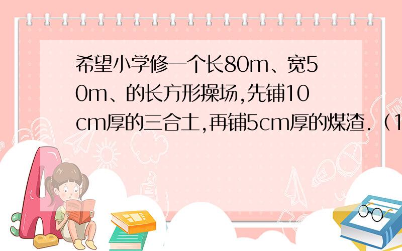 希望小学修一个长80m、宽50m、的长方形操场,先铺10cm厚的三合土,再铺5cm厚的煤渣.（1）需要三合土多少立方米?（2）需要煤渣多少立方米?