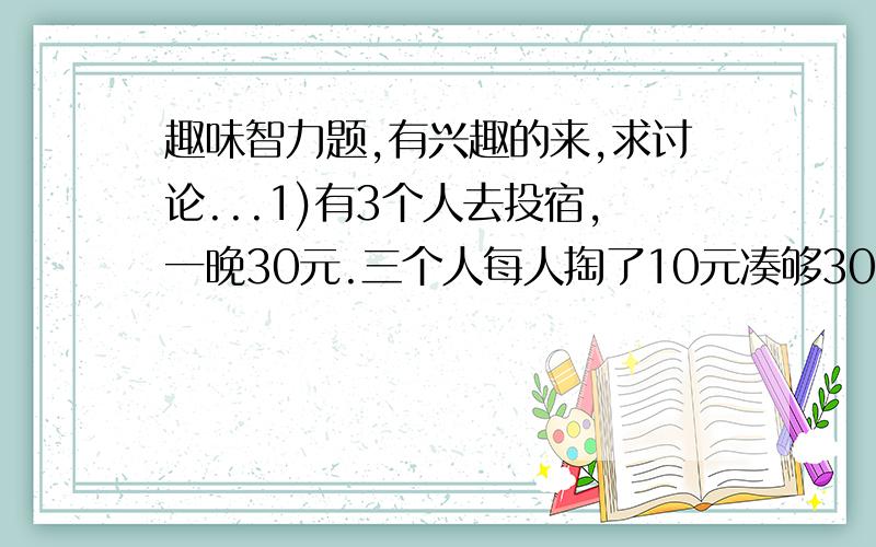 趣味智力题,有兴趣的来,求讨论...1)有3个人去投宿,一晚30元.三个人每人掏了10元凑够30元交给了老板.后来老板说今天优惠只要25元就够了,拿出5元命令服务生退还给他们,服务生偷偷藏起了2元,