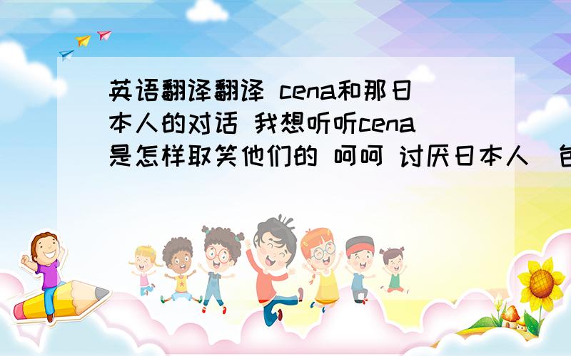 英语翻译翻译 cena和那日本人的对话 我想听听cena是怎样取笑他们的 呵呵 讨厌日本人（包括他们的语言)给10分翻译（我现在只有100分而已) ..