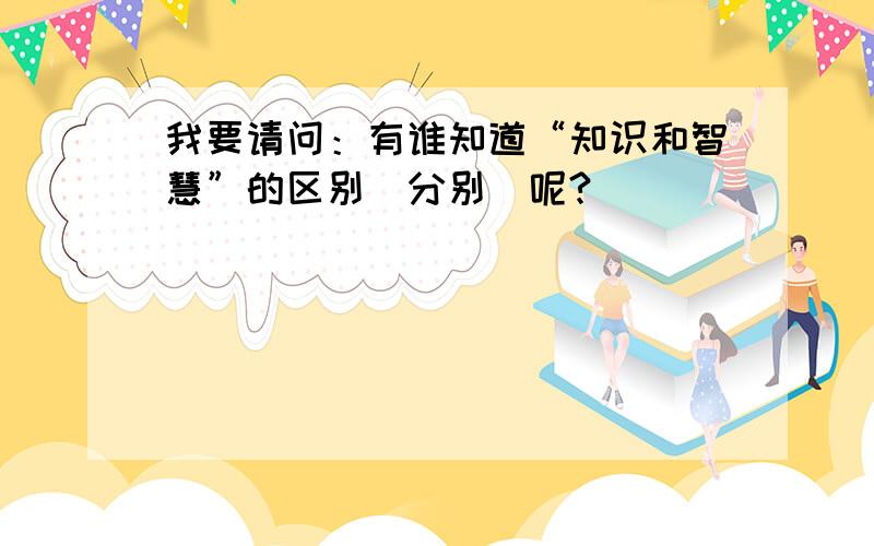 我要请问：有谁知道“知识和智慧”的区别（分别）呢?