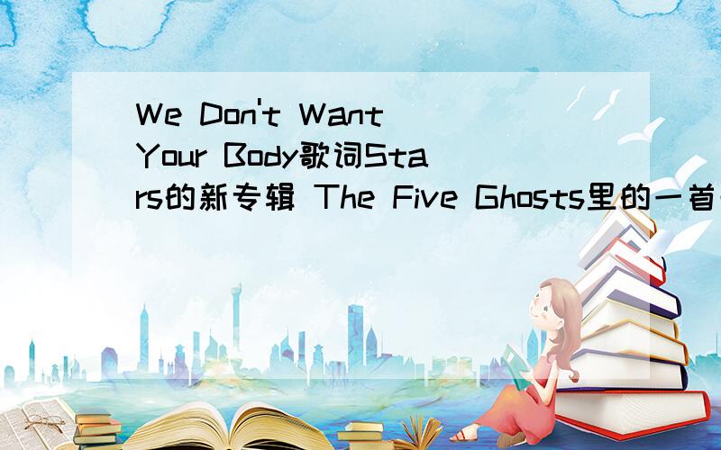 We Don't Want Your Body歌词Stars的新专辑 The Five Ghosts里的一首歌 为什么百度上都没有歌词..找了很久也没有