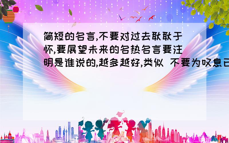 简短的名言,不要对过去耿耿于怀,要展望未来的名热名言要注明是谁说的,越多越好,类似 不要为叹息已逝去的年华,须正式匆匆溜走的时光 这类的