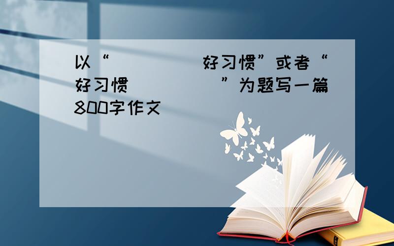 以“_____好习惯”或者“好习惯_____”为题写一篇800字作文