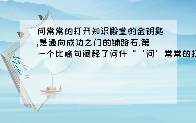 问常常的打开知识殿堂的金钥匙,是通向成功之门的铺路石.第一个比喻句阐释了问什“‘问’常常的打开知识殿堂的金钥匙,是通向成功之门的铺路石.”第一个比喻句阐释了问什么,第二个比