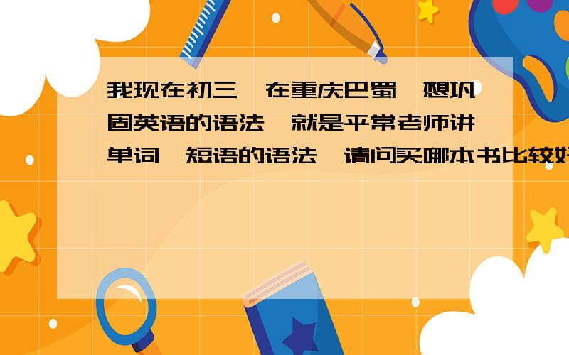 我现在初三,在重庆巴蜀,想巩固英语的语法,就是平常老师讲单词、短语的语法,请问买哪本书比较好呀人教版的