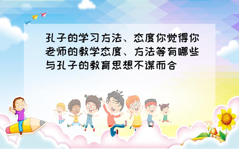 孔子的学习方法、态度你觉得你老师的教学态度、方法等有哪些与孔子的教育思想不谋而合