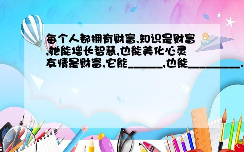 每个人都拥有财富,知识是财富,她能增长智慧,也能美化心灵友情是财富,它能______,也能_________.