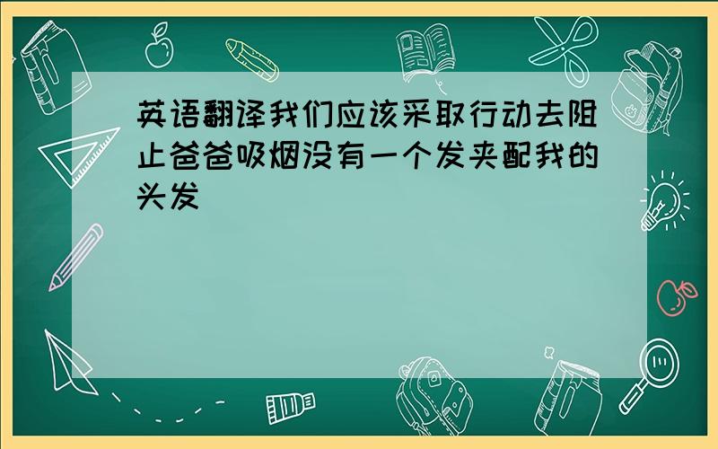 英语翻译我们应该采取行动去阻止爸爸吸烟没有一个发夹配我的头发