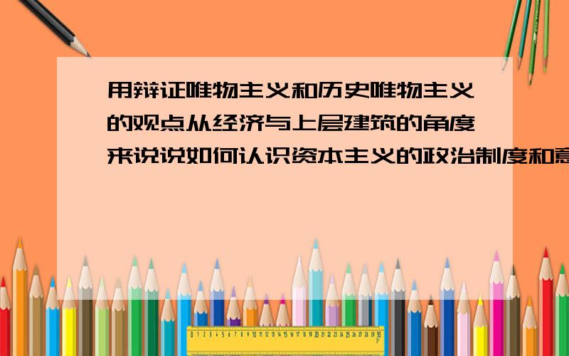 用辩证唯物主义和历史唯物主义的观点从经济与上层建筑的角度来说说如何认识资本主义的政治制度和意识形态