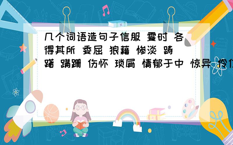 几个词语造句子信服 霎时 各得其所 委屈 狼藉 惨淡 踌躇 蹒跚 伤怀 琐屑 情郁于中 惊异 伶仃 诀别 瑟缩 虐杀 亲昵 羞涩 受宠若惊 懵懵懂懂 温馨 静谧 天籁 回溯 恬静 找几个词连成一段话