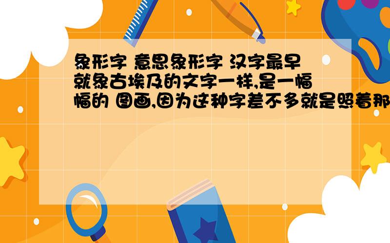 象形字 意思象形字 汉字最早就象古埃及的文字一样,是一幅幅的 图画,因为这种字差不多就是照着那个东西的形状画出来的,所以叫它象形字.比如：“山”就像一座大山的样子,在一群山的 中