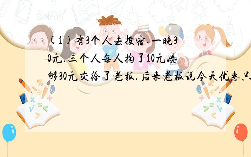 (1)有3个人去投宿,一晚30元.三个人每人掏了10元凑够30元交给了老板.后来老板说今天优惠只要25元就够了,拿出5元命令服务生退还给他们,服务生偷偷藏起了2元,然后,把剩下的3元钱分给了那三个