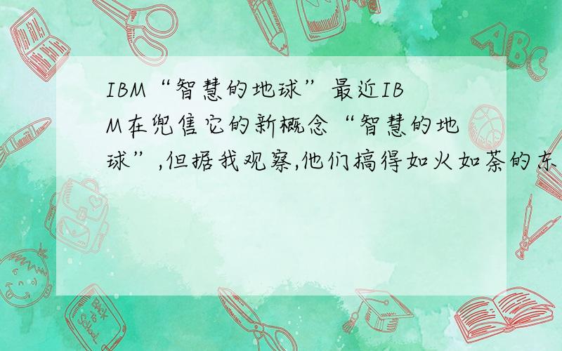 IBM“智慧的地球”最近IBM在兜售它的新概念“智慧的地球”,但据我观察,他们搞得如火如荼的东西很空泛,它只不过为我们描绘了信息化发展到一定程度后的高度信息化的社会状态,而这是要靠