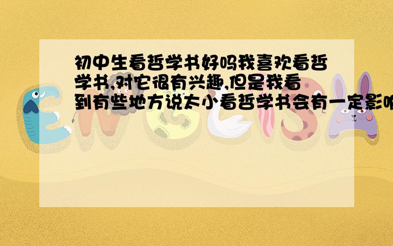 初中生看哲学书好吗我喜欢看哲学书,对它很有兴趣,但是我看到有些地方说太小看哲学书会有一定影响,因为还未完全发育,对许多事情都很模糊,请问我看哲学书会有影响吗?