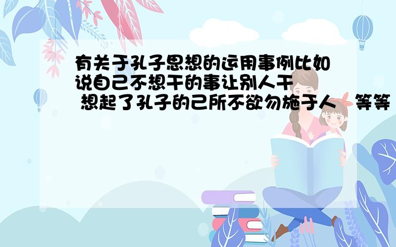 有关于孔子思想的运用事例比如说自己不想干的事让别人干   想起了孔子的己所不欲勿施于人   等等  都行