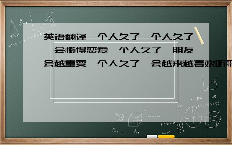 英语翻译一个人久了一个人久了,会懒得恋爱一个人久了,朋友会越重要一个人久了,会越来越喜欢听歌一个人久了,电话会常常忘记带一个人久了,就会养成一个怪癖一个人久了,对爱情会越来越