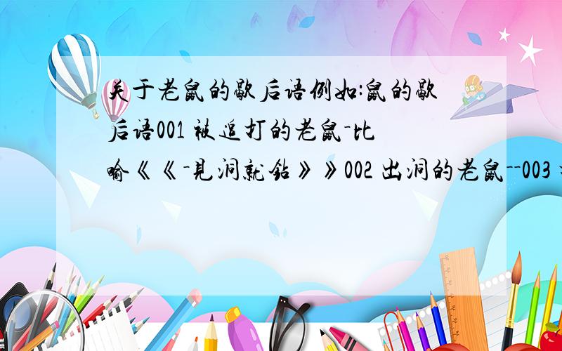 关于老鼠的歇后语例如:鼠的歇后语001 被追打的老鼠－比喻《《－见洞就钻》》002 出洞的老鼠－－003 打鼠不着反摔碎罐罐－－004 打死老鼠喂猫－－005 袋鼠的本事－－006 地老鼠跑江南－－007