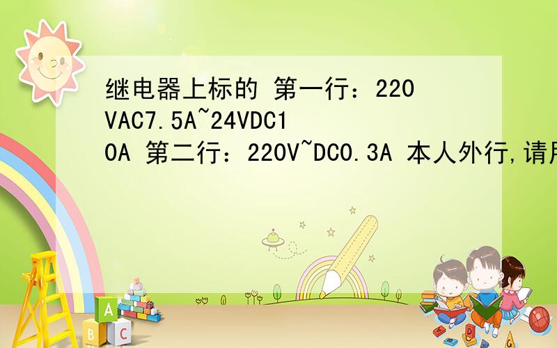 继电器上标的 第一行：220VAC7.5A~24VDC10A 第二行：220V~DC0.3A 本人外行,请用通俗易懂的话来讲.