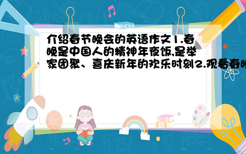 介绍春节晚会的英语作文1.春晚是中国人的精神年夜饭,是举家团聚、喜庆新年的欢乐时刻2.观看春晚已成为中国人的习惯,可近年来公众对春晚的热情不如以前高了3.你的看法：内容和形式要