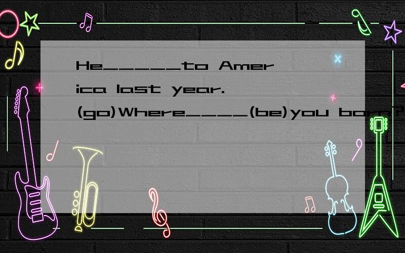 He_____to America last year.(go)Where____(be)you born?I_____born in sahnghai.(be)we___Uncle Li tomorrow.(see)______Miss Gao____to work by bike yesterday?(go)Would you like some _____?(potato)