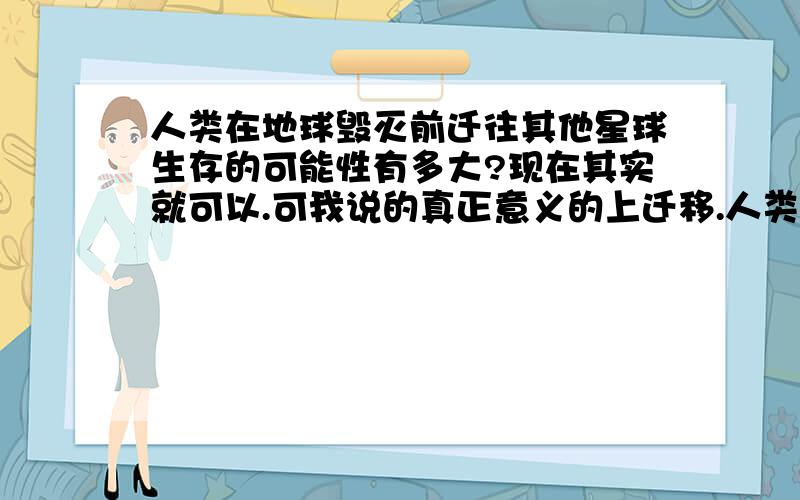 人类在地球毁灭前迁往其他星球生存的可能性有多大?现在其实就可以.可我说的真正意义的上迁移.人类在上面快乐的生活.2楼 你说的可能性未免也太高了吧？