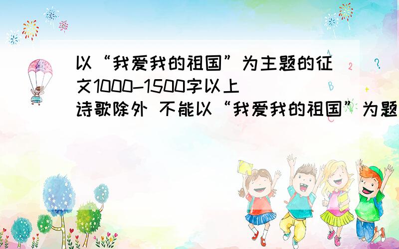 以“我爱我的祖国”为主题的征文1000-1500字以上 诗歌除外 不能以“我爱我的祖国”为题 在今明两天写完 最主要的是要原创