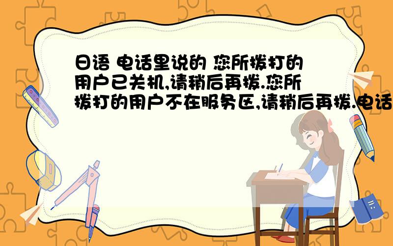 日语 电话里说的 您所拨打的用户已关机,请稍后再拨.您所拨打的用户不在服务区,请稍后再拨.电话里说的 您所拨打的用户已关机,请稍后再拨.您所拨打的用户不在服务区,请稍后再拨.您所拨