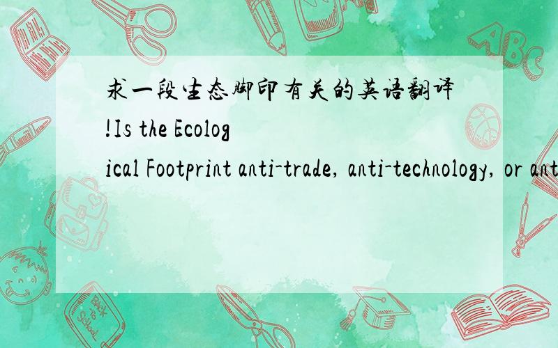 求一段生态脚印有关的英语翻译!Is the Ecological Footprint anti-trade, anti-technology, or anti-GDP?The Footprint tracks current human demand on nature in terms of the area required to supply the resources used and absorb the CO2 emitted