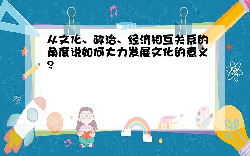 从文化、政治、经济相互关系的角度说如何大力发展文化的意义?