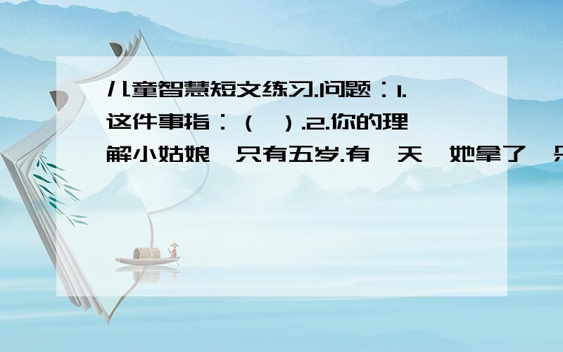 儿童智慧短文练习.问题：1.这件事指：（ ）.2.你的理解小姑娘,只有五岁.有一天,她拿了一朵刚摘的花给我看.我看见在靠近花蕊中间的花瓣上,有一粒草籽般的小黑点.知道这上面的小黑点是什